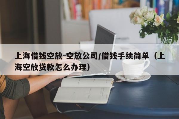 上海借钱空放-空放公司/借钱手续简单（上海空放贷款怎么办理）