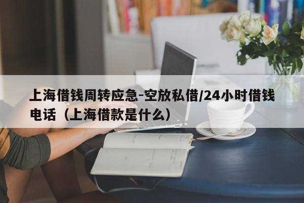 上海借钱周转应急-空放私借/24小时借钱电话（上海借款是什么）