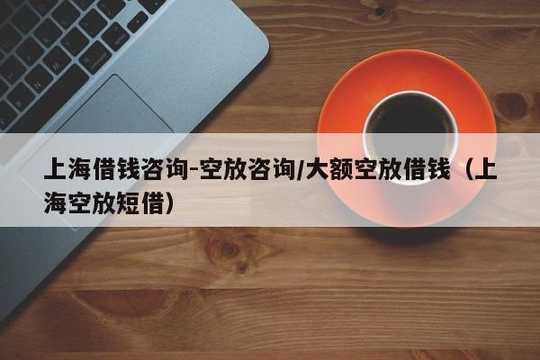 上海借钱咨询-空放咨询/大额空放借钱（上海空放短借）